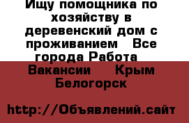 Ищу помощника по хозяйству в деревенский дом с проживанием - Все города Работа » Вакансии   . Крым,Белогорск